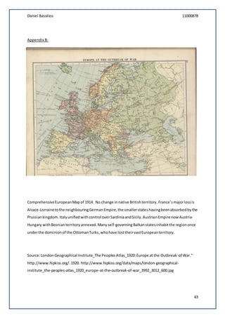 Daniel Bassilios 11000878
43
Appendix B:
ComprehensiveEuropeanMapof 1914. No change innative Britishterritory.France’smajorlossis
Alsace-Lorrainetothe neighbouringGermanEmpire,the smallerstateshavingbeenabsorbedbythe
Prussiankingdom.Italyunifiedwithcontrol overSardiniaandSicily.AustrianEmpire now Austria-
Hungary withBosnianterritory annexed.Manyself-governingBalkanstatesinhabitthe regiononce
underthe dominionof the OttomanTurks,whohave losttheirvastEuropeanterritory.
Source:LondonGeographical Institute_The Peoples Atlas_1920:Europe at the Outbreak-of War."
http://www.hipkiss.org/.1920. http://www.hipkiss.org/data/maps/london-geographical-
institute_the-peoples-atlas_1920_europe-at-the-outbreak-of-war_3992_3012_600.jpg
 
