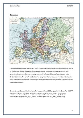 Daniel Bassilios 11000878
44
Appendix C:
ComprehensiveEuropeanMapof 1919. The FirstWorldWar’s territorial effectsillustratedbythe fall
of the German,Austro-Hungarian, OttomanandRussianEmpires.A significantgrowthinself-
governingstateseastof Germany,mostprominentisPolandandthe new Yugoslavstate under
Serbiandominion.The ParisPeace Conference recognisedthe numerousnewlyindependentstates.
It didnot formallycreate them. France repossessesAlsace-Lorraine,ItalyreceivesTyrol andpartsof
presentdaySlovenia.
Source:LondonGeographical Institute_The PeoplesAtlas_1920:Europe afterthe Great War 1919."."
http://www.hipkiss.org/.1920. http://www.hipkiss.org/data/maps/london-geographical-
institute_the-peoples-atlas_1920_europe-after-the-great-war-1919_3992_3012_600.jpg
 