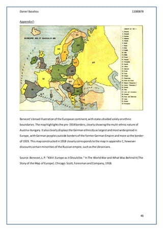 Daniel Bassilios 11000878
46
Appendix F:
Benezet’sbroadillustrationof the Europeancontinent,withstatesdividedsolelyonethnic
boundaries.The maphighlightsthe pre-1914borders,clearlyshowingthe multi-ethnicnature of
Austria-Hungary. Italsoclearlydisplaysthe Germanethnicityaslargestandmostwidespreadin
Europe,withGermanpeoplesoutside bordersof the formerGermanEmpire andmore sothe border
of 1919. This mapconstructedin1918 closelycorrespondstothe mapin appendix C,however
discountscertainminoritiesof the Russianempire,suchasthe Ukrainians.
Source:Benezet,L.P."XXVI:Europe as itShouldbe."InThe WorldWar and What Was BehindIt(The
Storyof the Map of Europe).Chicago:Scott,ForesmanandCompany,1918.
 