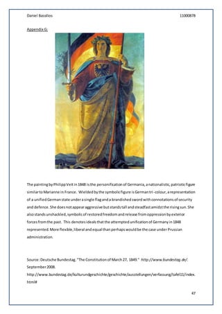 Daniel Bassilios 11000878
47
Appendix G:
The paintingbyPhilippVeit in1848 isthe personificationof Germania,anationalistic,patrioticfigure
similartoMarianne in France. Wieldedbythe symbolicfigure isGermantri-colour,arepresentation
of a unifiedGermanstate underasingle flaganda brandishedswordwithconnotationsof security
and defence.She doesnotappearaggressive butstandstall andsteadfastamidstthe risingsun.She
alsostandsunshackled,symbolicof restoredfreedomandrelease fromoppressionbyexterior
forcesfromthe past. This denotesidealsthat the attemptedunificationof Germanyin1848
represented.More flexible,liberal and equal than perhapswouldbe the case under Prussian
administration.
Source:Deutsche Bundestag."The Constitutionof March27, 1849." http://www.bundestag.de/.
September2008.
http://www.bundestag.de/kulturundgeschichte/geschichte/ausstellungen/verfassung/tafel11/index.
html#
 