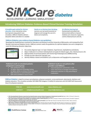 Introducing SiMCare Diabetes: Evidence-Based Clinical Decision Training Simulation
A breakthrough method for clinician
education. As an interactive online
learning tool using patient-case
simulation, SiMCare Diabetes delivers
education where and when it is needed.
Hands-on so clinicians learn by doing.
Learners use real-world scenarios to
diagnose and manage the care of a
diverse set of patients.
An effective learning tool.
Randomized controlled trials
demonstrate ability to improve
diabetes care measures in glycemic
control, blood pressure and LDL.
SiMCare Diabetes uses evidence-based diabetes care guidelines.
Developed by HealthPartners Institute for Education and Research and the University of Minnesota, and reviewed by Park
Nicollet International Diabetes Center, SiMCare content meets the guidelines for optimal diabetes care and is designed to
meet the following education objectives:
 Accurately diagnose type 1 or type 2diabetes, hypertension, dyslipidemia andobesity.
 Adjust medication to achieve individualized care goals for blood sugars, A1C, blood pressure, LDL.
 Appropriately recommend patient self-monitoringof blood glucose (SMBG)testing.
 Provide accurate referral for specialty care.
 Identify diabetes-related comorbidities such as depression and hypoglycemia unawareness.
Published results on simulated patients
compared to control group:
 92% satisfaction rating
 3x higher objective knowledge testing
 5x higher ability to achieve clinical care goals
60% reduction in contraindicated meds
 92% more confident in use of insulin
Published results on real patients after
providers used SiMCare:
• Improved glycemic control A1C > 7.0%
• Costs reduced by an average of $71/patient
• Substantial reduction in risky prescribing of
medications
SiMCare Diabetes is ideal for primary care physicians, physician assistants, nurse practitioners, pharmacists, dietitians and
diabetes educators. This simulation provides 18.0 AMA PRA Category 1 Credit(s) for physicians and 18.0 AAPA Self-Assessment
Hours for physician assistants.
FIND US: www.simcarehealth.com www.vitalsims.com
CONTACT: info@simcarehealth.com cmerritt@vitalsims.com
1. 2014: Educating Resident Physicians Using Virtual Case-Based Simulation Improves Diabetes Management: A Randomized Controlled Trial. Sperl- Hillen J, O'Connor PJ, Ekstrom HL,
Rush WA, Asche SE, Fernandes OD, Apana D, Amundson GH, Johnson PE, Curran DM. Academic Medicine 2014 Jul 8.
2. 2013: Using simulation technology to teach diabetes care management skills to resident physicians Sperl-Hillen J, O'Connor P, Ekstrom H, Rush W, Asche S, Fernandes O, Appana D,
Amundson G, Johnson P. J Diabetes Sci Technol. 2013 Sep 1;7(5):1243-54
3. 2010: Simulated physician learning program improves glucose control in adults with diabetes. Sperl-Hillen JM, O'Connor PJ, Rush WA, Johnson PE, Gilmer T, Biltz G, Asche SE,
Ekstrom HL. Diabetes Care. 2010 Aug;33(8):1727-33. doi: 10.2337/dc10-0439
4. 2005: SimCare: A Model for Studying Physician Decision-making Activity. Dutta P, Biltz GR, Johnson PE, Sperl-Hillen JAM, Rush WA, Duncan JE, O'Connor PJ. In: Henriksen K,
Battles JB, Marks ES, Lewin DI, editors. Advances in Patient Safety: From Research to Implementation (Volume 4: Programs, Tools, and Products). Rockville (MD): Agency for
Healthcare Research and Quality (US); 2005 Feb.
 