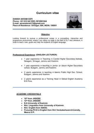 Curriculum vitae
DANISH AKRAM SOFI
Phone: +91 910 342 2993, 9018901844
E-mail: akramdanish13@gmail.com
Place of Residence: Srinagar J&K, INDIA. 190001
Objective
Looking forward to pursue a professional career in a competitive, interactive and
progressive environment, where I can utilize my skills in the field of ELT and Literature, in
order to teach, train, guide and help the students of English language.
Professional Experience: (ENGLISH LECTURER)
 1 year experience in Teaching in Candid Higher Secondary Institute,
Nowgam, Srinagar, Jammu and Kashmir.
 1 year experience in teaching in Jamia- ul- Uloom Higher Secondary
school, Budgam, Jammu and Kashmir.
 2 year/s experience in teaching in Islamic Public High Sec. School,
Budgam, Jammu and Kashmir.
 2 year/s experience as a Training Head in Global English Academy
B.K Pora.
ACADEMIC CREDENTIALS
 10th from JKBOSE
 12th from JKBOSE
 B.A University of Kashmir.
 M.A. Linguistics from University of Kashmir.
 M.A. English from IGNOU.
 Pursuing PH.D in English from Shri Venkateshwara University,
Meerut U.P.
 