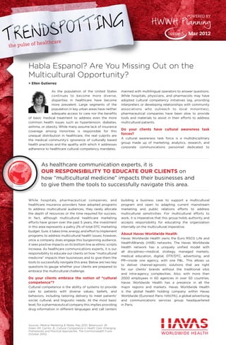 the pulse of healthcare
As the population of the United States
continues to become more diverse,
disparities in healthcare have become
more prevalent. Large segments of the
population in key urban areas have neither
adequate access to care nor the benefits
of basic medical treatment to address even the more
common health issues such as hypertension, diabetes,
asthma, or obesity. While many assume lack of insurance
coverage among minorities is responsible for this
unequal distribution in healthcare, the real culprits are
the medical community’s ignorance of culturally based
health practices and the apathy with which it addresses
adherence to healthcare cultural competency mandates.
While hospitals, pharmaceutical companies, and
healthcare insurance providers have adopted programs
to address multicultural audiences, they rarely allocate
the depth of resources or the time required for success.
In fact, although multicultural healthcare marketing
efforts have grown over the past 5 years, the investment
in this area represents a paltry 2% of total DTC marketing
budget. Sure, it takes time, energy, and effort to implement
programs to address multicultural health issues; however,
once a company does engage this burgeoning audience,
it sees positive impacts on its bottom line as ethnic scripts
increase. As healthcare communications experts, it is our
responsibility to educate our clients on how “multicultural
medicine” impacts their businesses and to give them the
tools to successfully navigate this area. Below are two key
questions to gauge whether your clients are prepared to
embrace the multicultural challenge.
Do your clients embrace the notion of “cultural
competence”?
Cultural competence is the ability of systems to provide
care to patients with diverse values, beliefs, and
behaviors, including tailoring delivery to meet patients’
social, cultural, and linguistic needs. At the most basic
level, for a pharmaceutical company this implies providing
drug information in different languages and call centers
manned with multilingual operators to answer questions.
While hospitals, physicians, and pharmacists may have
adopted cultural competency initiatives (eg, providing
interpreters or developing relationships with community
associations who outreach to local minorities),
pharmaceutical companies have been slow to provide
tools and materials to assist in their efforts to address
multicultural patients.
Do your clients have cultural awareness task
forces?
A cultural awareness task force is a multidisciplinary
group made up of marketing, analytics, research, and
corporate communications personnel dedicated to
building a business case to support a multicultural
program and open to adapting current mainstream
marketing and public relations efforts to address
multicultural sensitivities. For multicultural efforts to
work, it is imperative that this group holds authority and
accepts responsibility for educating the organization
internally on the multicultural imperative.
About Havas Worldwide Health
Havas Worldwide Health owns the Euro RSCG Life and
Health4Brands (H4B) networks. The Havas Worldwide
Health network has a uniquely unified model with
all disciplines—medical, strategy, managed markets,
medical education, digital, DTP/DTC, advertising, and
PR—inside one agency, with one P&L. This allows us
to deliver channel-agnostic solutions that are right
for our clients’ brands without the traditional silos
and intra-agency complexities. Also, with more than
2000 employees in 60 agencies in over 50 countries,
Havas Worldwide Health has a presence in all the
major regions and markets. Havas Worldwide Health
is the global health holding company within Havas
Worldwide (Euronext Paris: HAV.PA), a global advertising
and communications services group headquartered
in Paris.
Habla Espanol? Are You Missing Out on the
Multicultural Opportunity?
> Ellen Gutierrez
Sources: Medical Marketing & Media. May 2010; Betancourt JR,
Green AR, Carrillo JE. Cultural Competence in Health Care: Emerging
Frameworks and Practical Approaches. The Commonwealth Fund;
October 2002.
HWWH Planning
Issue 5 Mar 2012
POWERED BY
As healthcare communication experts, it is
OUR RESPONSIBILITY TO EDUCATE OUR CLIENTS on
how “multicultural medicine” impacts their businesses and
to give them the tools to successfully navigate this area.
 