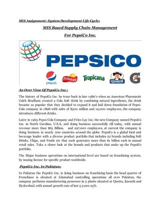 MIS Assignment: System Development Life Cycle:
MIS Based Supply Chain Management
For PepsiCo Inc.
An Over View Of PepsiCo Inc.:
The history of PepsiCo Inc. be trace back in late 1980’s when an American Pharmacist
Caleb Bradham created a Cola Soft drink by combining natural ingredients, the drink
became so popular that they decided to expand it and laid down foundation of Pepsi-
Cola company in 1898 with sales of $500 million and 19,000 employees, the company
introduces different drinks.
Later in 1965 Pepsi-Cola Company and Frito-Lay Inc. the new Company named PepsiCo
Inc. in North Carolina, U.S.A, and doing business successfully till today, with annual
revenue more than $65 Billion, and 297,000 employees, at current the company is
doing business in nearly 200 countries around the globe. PepsiCo is a global food and
beverage leader with a diverse product portfolio that includes 22 brands including Soft
Drinks, Chips, and Foods etc that each generates more than $1 billion each in annual
retail sales. Take a closer look at the brands and products that make up the PepsiCo
portfolio.
The Major business operations on international level are based on franchising system,
by issuing license for specific product worldwide.
PepsiCo Inc. In Pakistan:
In Pakistan the PepsiCo Inc. is doing business on franchising basis the head quarter of
Franchisee is situated at Islamabad controlling operations all over Pakistan, the
company performs manufacturing processes in 5 plants situated at Quetta, Karachi and
Hyderabad, with annual growth rate of last 5 years 25%.
 