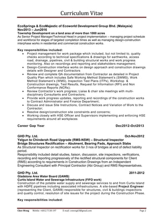 Curriculum Vitae
Chee Wong Mobile: +6012 7130 197 E-mail: cswong63@gmail.com Page 2
EcoSprings & EcoMajestic of Ecoworld Development Group Bhd. (Malaysia)
Nov2013 – Jun2016
Township Development on a land area of more than 1000 acres
As Senior Project Manager/Technical Head in project implementation – managing project schedule
and workforce for stages of targeted completion times as well as managing design-construction
interphase works in residential and commercial construction works.
Key responsibilities included:
 Project management for work package which included, but not limited to, quality
checks according to technical specifications & drawings for earthworks, access
road, drainage, pipelines, civil & building structural works and work progress
monitoring. Also on recordings and reporting and stakeholders management;
 Design-Construction interface works on design approach and construction drawings
details with Designer and Contractors
 Review and complete QA documentation from Contractor as detailed in Project
Quality Plan which includes Safe Working Method Statement’s (SWMS), Work
Method Statement’s (WMS), Inspection Test Plans (ITPs), Workshop &
Construction drawings, Test Results, Request for Information (RFI) and Non
Conformance Reports (NCRs);
 Review Contractor’s work progress; Liaise & chair site meetings with multi-
disciplinary Consultants and Contractors;
 Provide work progress updates, reporting and recordings of the construction works
to Contract Administrator and Finance Department;
 Discuss and issue Site Instructions, Contract Notices and Variation of Work to the
Contractor;
 Resolve design/construction site constraints and concerns;
 Working closely with HSE Officer and Supervisors implementing and enforcing HSE
requirements around all workplaces
Career Gap Year Dec2012-Oct2013
GHD Pty. Ltd. Oct-Nov2012
Yelgun to Chinderah Road Upgrade (RMS-NSW) – Structural Inspector
Bridge Structures Rectification – Abutment, Bearing Pads, Approach Slabs
As Structural Inspector on rectification works for 3 nos of bridges at end of defect liability
period.
Responsibility included detail studies, liaison, discussion, site inspections, verifications,
recording and reporting progressively of the rectified structural components for Client
(RMS) according to requirements in Construction Drawings from an Independent
Engineering Consultant with Principal Contractor (Abi Group) and RMS Representatives.
GHD Pty. Ltd. 2011-2012
Gladstone Area Water Board (GAWB)
Curtis Island Water and Sewerage Infrastructure (FIFO work)
Construction of the potable water supply and sewerage services to and from Curtis Island
with HDPE pipelines including associated infrastructures. A site-based Project Engineer
(representing the Client, GAWB) responsible for structures, civil & buildings inspections
and quality control, resolution of site issues for the project during the Construction Phase.
Key responsibilities included:
 