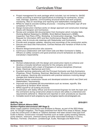 Curriculum Vitae
Chee Wong Mobile: +6012 7130 197 E-mail: cswong63@gmail.com Page 3
 Project management for work package which included, but not limited to, QA/QC
checks according to technical specifications & drawings for earthworks, access
road, drainage, pipelines, civil & building structural works and work progress
monitoring. Also on recordings and reporting and stakeholders management;
 RPEQ for steel & concrete building structures – including certification sign off and
completion of Form 16;
 Design-Construction interface works on design approach and construction drawings
details with Designer and Contractors
 Review and complete QA documentation from Contractor which includes Safe
Working Method Statement’s (SWMS), Work Method Statement’s (WMS),
Inspection Test Plans (ITPs), Workshop & Construction drawings, Test Results,
Request for Information (RFI) and Non Conformance Reports (NCRs);
 Liaise, chair & minute site meetings with Stakeholder and Contractors;
 Provide work progress updates, reporting and recordings of the construction works;
 Discuss and issue Site Instructions, Contract Notices and Variation of Work to the
Contractor;
 Resolve design/construction site concerns.
 Continuous collaboration with both Client-side and Main Contractor’s Safety
Officers on safety concerns and good practices around workplaces as safety is
everybody’s responsibility
Achievements:
 Worked collaboratively with the design and construction teams to enhance and
develop a mutually beneficial outcome for the company and client;
 Good coordination with a team of Engineers of various disciplines (Chemical,
Water, Electrical, Mechanical and Civil);
 Excellent working relationship with the Principal Contractor and Sub-Contractors
(Pipelines, Piling, Plumbing, Electrical, Mechanical, Structural and Civil) ensuring
work progress, resolving site constraints with practical solutions involving design
changes and material sourcing;
 Resolved design construction issues and developed solutions which met Client and
Stakeholders’ requirements;
 Improved and completed QA documentations such as reviews, signoffs, Site
Instructions & Variation Work records;
 RPEQ signoff for all building structures
 Coordination with Safety Officer and Environmental Engineer for both the team and
the contractors during construction phase to ensure site safety is understood and
requirements adhered to. Observed and reported on work procedures as required;
 Complete record of work progress by way of progress reports and photographs etc.
GHD Pty. Ltd. 2010-2011
Northern Network Alliance (NNA)
Northern Pipeline Interconnector (NPI Stage 2)
Water supply pipeline construction from Brisbane to Noosa, as part of the SEQ Water
Grid, for drought mitigation. The Project stretched from North Pine areas to Noosa. Stage
2 was the construction of 48kms of 1200mm diameter mild steel cement lined pipe from
Eudlo to Noosa. Construction included Facilities such as water quality boosting stations,
pump stations, reservoirs, chemical dosing and other associated buildings in Cooroy,
Nambour, Ferntree, Chevallum, Landsborough, Eudlo, Narangba and North Pine.
 