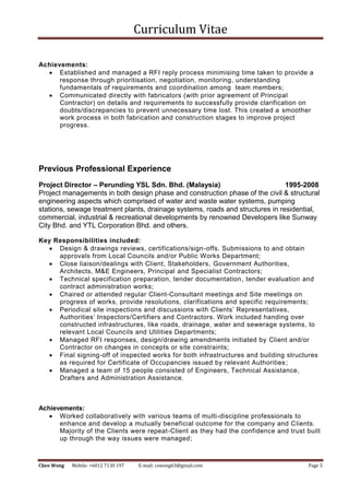 Curriculum Vitae
Chee Wong Mobile: +6012 7130 197 E-mail: cswong63@gmail.com Page 5
Achievements:
 Established and managed a RFI reply process minimising time taken to provide a
response through prioritisation, negotiation, monitoring, understanding
fundamentals of requirements and coordination among team members;
 Communicated directly with fabricators (with prior agreement of Principal
Contractor) on details and requirements to successfully provide clarification on
doubts/discrepancies to prevent unnecessary time lost. This created a smoother
work process in both fabrication and construction stages to improve project
progress.
Previous Professional Experience
Project Director – Perunding YSL Sdn. Bhd. (Malaysia) 1995-2008
Project managements in both design phase and construction phase of the civil & structural
engineering aspects which comprised of water and waste water systems, pumping
stations, sewage treatment plants, drainage systems, roads and structures in residential,
commercial, industrial & recreational developments by renowned Developers like Sunway
City Bhd. and YTL Corporation Bhd. and others.
Key Responsibilities included:
 Design & drawings reviews, certifications/sign-offs. Submissions to and obtain
approvals from Local Councils and/or Public Works Department;
 Close liaison/dealings with Client, Stakeholders, Government Authorities,
Architects, M&E Engineers, Principal and Specialist Contractors;
 Technical specification preparation, tender documentation, tender evaluation and
contract administration works;
 Chaired or attended regular Client-Consultant meetings and Site meetings on
progress of works, provide resolutions, clarifications and specific requirements;
 Periodical site inspections and discussions with Clients’ Representatives,
Authorities’ Inspectors/Certifiers and Contractors. Work included handing over
constructed infrastructures, like roads, drainage, water and sewerage systems, to
relevant Local Councils and Utilities Departments;
 Managed RFI responses, design/drawing amendments initiated by Client and/or
Contractor on changes in concepts or site constraints;
 Final signing-off of inspected works for both infrastructures and building structures
as required for Certificate of Occupancies issued by relevant Authorities;
 Managed a team of 15 people consisted of Engineers, Technical Assistance,
Drafters and Administration Assistance.
Achievements:
 Worked collaboratively with various teams of multi-discipline professionals to
enhance and develop a mutually beneficial outcome for the company and Clients.
Majority of the Clients were repeat-Client as they had the confidence and trust built
up through the way issues were managed;
 