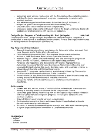 Curriculum Vitae
Chee Wong Mobile: +6012 7130 197 E-mail: cswong63@gmail.com Page 6
 Maintained good working relationship with the Principal and Specialist Contractors
and Sub-Contractors ensuring work progress, resolving site constraints with
practical solutions;
 Built excellent rapport with Government Authorities through fulfillment of
obligations, good QA management and well informed reporting;
 Ensured Clients’ requirements were not compromised;
 Encouraged Design Engineers to continuously improve the design and drawing details with
feedback and onsite discussions with experienced tradesmen.
Design/Project Engineer – Zath Perunding Sdn. Bhd. (Malaysia) 1990-1994
Diligently worked as Design & Project Engineer from design through to completion of
construction in the aspects of water reticulation systems, roads & drainage and structures
for developments of residential and commercials.
Key Responsibilities included:
 Design & drawings productions, submissions to, liaison and obtain approvals from
Local Councils and/or Public Works Department;
 Close liaison/dealings with Client, Stakeholders, Government Authorities,
Architects, M&E Engineers, Principal and Specialist Contractors;
 Attended regular Client-Consultant meetings and Site meetings on progress of
works, provide resolutions, clarifications and specific requirements;
 Periodical site inspections and discussions with Clients’ Representatives,
Authorities’ Inspectors/Certifiers and Contractors. Work included handing over
constructed infrastructures, like roads, drainage, water and sewerage systems, to
relevant Local Councils and Utilities Departments;
 Managed RFI responses, design/drawing amendments initiated by Client and/or
Contractor due to changes in concepts or site constraints;
 Preparation of QA documentations for inspected works of both infrastructures and
building structures for submissions to relevant Authorities;
 Managed a handful of Technical Assistance, Drafters and Administration
Assistance.
Achievements:
 Worked well with various teams of multi-discipline professionals to enhance and
develop a mutually beneficial outcome for the company and Clients.
 Maintained good working relationship with the Principal and Specialist Contractors
and Sub-Contractors ensuring work progress, resolving site constraints with
practical solutions;
 Ensured Clients’ requirements were not compromised;
 Continuous improvements in design and drawing details through feedback and onsite
discussions with experienced tradesmen;
 Successful in attaining Professional Engineer status (in year 1994) which has the capacity
to sign off project/development submissions to Government Authorities.
Languages
 English
 Chinese
 Bahasa Malaysia
 