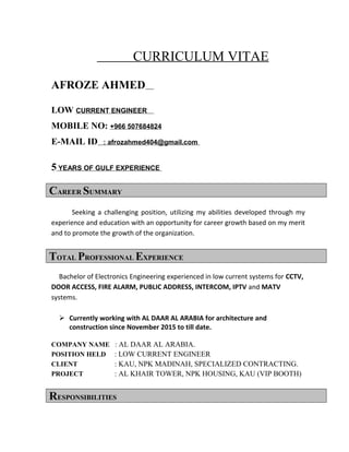 CURRICULUM VITAE
AFROZE AHMED
LOW CURRENT ENGINEER
MOBILE NO: +966 507684824
E-MAIL ID : afrozahmed404@gmail.com
5 YEARS OF GULF EXPERIENCE
CAREER SUMMARY
Seeking a challenging position, utilizing my abilities developed through my
experience and education with an opportunity for career growth based on my merit
and to promote the growth of the organization.
TOTAL PROFESSIONAL EXPERIENCE
Bachelor of Electronics Engineering experienced in low current systems for CCTV,
DOOR ACCESS, FIRE ALARM, PUBLIC ADDRESS, INTERCOM, IPTV and MATV
systems.
 Currently working with AL DAAR AL ARABIA for architecture and
construction since November 2015 to till date.
COMPANY NAME : AL DAAR AL ARABIA.
POSITION HELD : LOW CURRENT ENGINEER
CLIENT : KAU, NPK MADINAH, SPECIALIZED CONTRACTING.
PROJECT : AL KHAIR TOWER, NPK HOUSING, KAU (VIP BOOTH)
RESPONSIBILITIES
 