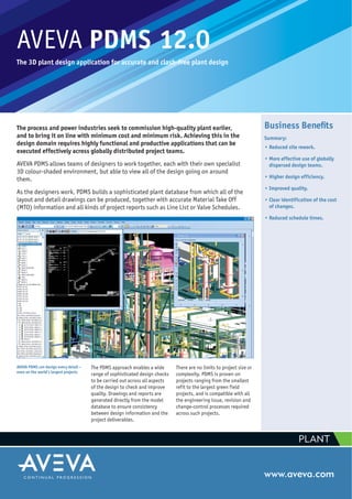 AVEVA PDMS 12.0
The 3D plant design application for accurate and clash-free plant design
The process and power industries seek to commission high-quality plant earlier,
and to bring it on line with minimum cost and minimum risk. Achieving this in the
design domain requires highly functional and productive applications that can be
executed effectively across globally distributed project teams.
AVEVA PDMS allows teams of designers to work together, each with their own specialist
3D colour-shaded environment, but able to view all of the design going on around
them.
As the designers work, PDMS builds a sophisticated plant database from which all of the
layout and detail drawings can be produced, together with accurate Material Take Off
(MTO) information and all kinds of project reports such as Line List or Valve Schedules.
www.aveva.com
AVEVA PDMS can design every detail –
even on the world’s largest projects
Business Beneﬁts
Summary:
• Reduced site rework.
• More effective use of globally
dispersed design teams.
• Higher design efficiency.
• Improved quality.
• Clear identification of the cost
of changes.
• Reduced schedule times.
The PDMS approach enables a wide
range of sophisticated design checks
to be carried out across all aspects
of the design to check and improve
quality. Drawings and reports are
generated directly from the model
database to ensure consistency
between design information and the
project deliverables.
There are no limits to project size or
complexity. PDMS is proven on
projects ranging from the smallest
refit to the largest green field
projects, and is compatible with all
the engineering issue, revision and
change-control processes required
across such projects.
PLANT
 