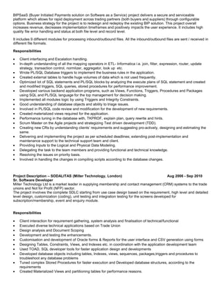 BIPSaaS (Buyer Initiated Payments solution on Software as a Service) project delivers a secure and serviceable
platform which allows for rapid deployment across trading partners (both buyers and suppliers) through configurable
options. Business strategy for the project is to redesign and redeploy the existing BIP solution. This project overall
increases revenue, decreases implementation timeframes and positively impacts the user experience. It includes high
quality file error handling and status at both file level and record level.
It includes 9 different modules for processing inbound/outbound files. All the inbound/outbound files are sent / received in
different file formats.
Responsibilities
• Client interfacing and Escalation handling.
• In-depth understanding of all the mapping operators in ETL- Informatica i.e. join, filter, expression, router, update
strategy, transaction control, normlizer, aggregator, look up etc.
• Wrote PL/SQL Database triggers to implement the business rules in the application.
• Created external tables to handle huge volumes of data which is not used frequently.
• Optimized lot of SQL statements and PL/SQL blocks by analyzing the execute plans of SQL statement and created
and modified triggers, SQL queries, stored procedures for performance improvement.
• Developed various backend application programs, such as Views, Functions, Triggers, Procedures and Packages
using SQL and PL/SQL language for the top management for decision making.
• Implemented all modules logic by using Triggers and Integrity Constraints.
• Good understanding of database objects and ability to triage issues.
• Involved in PL/SQL code review and modification for the development of new requirements.
• Created materialized views required for the application.
• Performance tuning in the database with, TKPROF, explain plan, query rewrite and hints.
• Scrum Master on the Agile projects and strategizing Test driven development (TDD).
• Creating new CRs by understanding clients’ requirements and suggesting pro-actively, designing and estimating the
same.
• Delivering and implementing the project as per scheduled deadlines; extending post-implementation and
maintenance support to the technical support team and client.
• Providing Inputs to the Logical and Physical Data Modeling.
• Delegating the task to the team members and providing functional and technical knowledge.
• Resolving the issues on priority basis.
• Involved in handling the changes in compiling scripts according to the database changes.
Project Description – SODALITAS (Miller Technology, London) Aug 2006 - Sep 2010
Sr. Software Developer
Miller Technology Ltd is a market leader in supplying membership and contact management (CRM) systems to the trade
unions and Not for Profit (NFP) sector.
The project involves the complete SDLC starting from use case design based on the requirement, high level and detailed
level design, customization (coding), unit testing and integration testing for the screens developed for
subscription/membership, event and enquiry module.
Responsibilities
• Client interaction for requirement gathering, system analysis and finalisation of technical/functional
• Executed diverse technical applications based on Trade Union
• Design analysis and Document Scoping
• Development and testing the enhancements.
• Customisation and development of Oracle forms & Reports for the user interface and CSV generation using forms
• Designing Tables, Constraints, Views, and Indexes etc. in coordination with the application development team
• Used TOAD, SQL developer tools for faster application design and developments
• Developed database objects including tables, Indexes, views, sequences, packages,triggers and procedures to
troubleshoot any database problems
• Tuned complex Stored Procedures for faster execution and Developed database structures, according to the
requirements
• Created Materialized Views and partitioning tables for performance reasons.
 