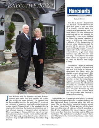 ExecutiveAgent Magazine
J
ohn Williams and Dot Hammer are both Brokers,
together with more than four decades of experi-
ence in the real estate industry. The dynamic duo
has been working together for more than 15 years and
are recipients of numerous local and national sales and
service awards. Yet despite all of the accolades they’ve
received, the one thing that matters most to them and is
their ultimate measure of success is client satisfaction.
Their knowledge of finance, the local market and vast
transaction history may be why clients call them the first
time, but they keep coming back because of the level
of service they provide and the lasting friendships they
develop.
John has a master’s degree from
The Wharton School of Finance and
spent four years in the Air Force
as a Contract Officer while also
working as a White House Aide. He
later started his own management
consulting practice and managed the
business for 13 years before deciding
to follow his parents’ decision to
move to California. John caught
a glimpse of the shortcomings of
the real estate industry through the
process of his parents buying a
home in Orange County. “I wasn’t
impressed with the whole process so
it motivated me to get a real estate
license,” says John. “I wasn’t sure
how long I would practice real estate
but it seemed like a good way to get
to know the business and Orange
County.”
Dot received a degree in marketing
from the University of Connecticut
and was in training to become a
department store buyer when she
decided to move across country. Her
sister moved to California and Dot
went with her thinking it would be a
fun place to live. She worked as an
executive assistant before deciding
she wanted a career that offered more
flexibility. She earned her real estate
Broker’s license and went to work
for a few years before taking time
off to raise her three children. When
her kids got older, Dot returned to
the real estate industry.
John and Dot met 15 years ago at an industry event and
decided to join forces to work for a company that evolved
into Harcourts® Prime Properties where they still are
today. The two have built a successful business around
the motto “clients first.” If you take care of the client,
then everything else will take care of itself, according to
John. It’s the small details like previewing every property
before you show them to a client that make a difference
for the duo. “We really listen to our clients needs,” shares
Dot. “We’re not in the business to just make a sale, we do
what’s right.”
EXECUTIVEAGENTTM
MAGAZINE
By Julie Brown
 