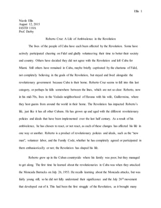 Ellis 1
Nicole Ellis
August 12, 2015
IASTD 110A
Prof. Derby
Roberto Cruz: A Life of Ambivalence in the Revolution
The lives of the people of Cuba have each been affected by the Revolution. Some have
actively participated cheering on Fidel and gladly volunteering their time to better their society
and country. Others have decided they did not agree with the Revolution and left Cuba for
Miami. Still others have remained in Cuba, maybe briefly captivated by the charisma of Fidel,
not completely believing in the goals of the Revolution, but stayed and lived alongside the
revolutionary government because Cuba is their home. Roberto Cruz seems to fall into this last
category, or perhaps he falls somewhere between the lines, which are not so clear. Roberto, now
in his mid-70s, lives in the Vedado neighborhood of Havana with his wife, Guillermina, where
they host guests from around the world in their home. The Revolution has impacted Roberto’s
life, just like it has all other Cubans. He has grown up and aged with the different revolutionary
policies and ideals that have been implemented over the last half century. As a result of his
ambivalence, he has chosen to react, or not react, as each of these changes has affected his life in
one way or another. Roberto is a product of revolutionary policies and ideals, such as the “new
man”, volunteer labor, and the Family Code, whether he has completely agreed or participated in
them enthusiastically or not; the Revolution has shaped his life.
Roberto grew up in the Cuban countryside where his family was poor, but they managed
to get along. The first time he learned about the revolutionaries in Cuba was when they attacked
the Moncada Barracks on July 26, 1953. He recalls learning about the Moncada attacks, but was
fairly young still, so he did not fully understand their significance and the July 26th movement
that developed out of it. This had been the first struggle of the Revolution, as it brought many
 