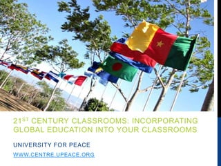 21ST CENTURY CLASSROOMS: INCORPORATING
GLOBAL EDUCATION INTO YOUR CLASSROOMS
UNIVERSITY FOR PEACE
WWW.CENTRE.UPEACE.ORG
 