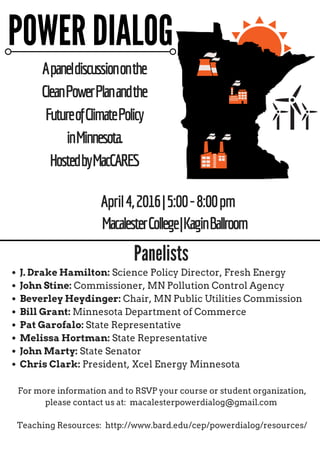 Apaneldiscussiononthe
CleanPowerPlanandthe
FutureofClimatePolicy
inMinnesota.
HostedbyMacCARES
April4,2016|5:00-8:00pm
For more information and to RSVP your course or student organization,
please contact us at: macalesterpowerdialog@gmail.com
Teaching Resources: http://www.bard.edu/cep/powerdialog/resources/
POWER DIALOG
J. Drake Hamilton: Science Policy Director, Fresh Energy
John Stine: Commissioner, MN Pollution Control Agency
Beverley Heydinger: Chair, MN Public Utilities Commission
Bill Grant: Minnesota Department of Commerce
Pat Garofalo: State Representative
Melissa Hortman: State Representative
John Marty: State Senator
Chris Clark: President, Xcel Energy Minnesota
Panelists
MacalesterCollege|KaginBallroom
 