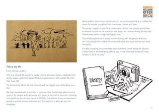 This is my life
Every life has a story...
This is a project for people to capture those precious stories, celebrate their
family, leave a priceless legacy for future generations and explore the time
they have left.
It’s about living life to the full, leaving with no regrets and celebrating your
life!
We have worked with a number of partners over the last two years around
support for people with dementia and those at the end of their life. Initiating
conversations about such topics is difficult, but without those conversations
people’s wishes remain unknown and the essence of who we are can
disappear.
Being able to have those conversations can be empowering and creates the
space for people to explore their memories, hopes and fears.
The project began as part of a conversation about how people would like
to receive support in the future so that they can continue living the life they
choose even when things don’t go to plan.
The whole experience is about re-connecting with the person that you
are, the people who matter the most and what you want during your final
moments.
It’s about making your memories and moments count, living the life you
choose and at the end being able to say, in the immortal words of Frank
Sinatra “I did it my way”.
GENTOO
WELLBEING
OFFERANNUAL REVIEW
2015-16
11
 