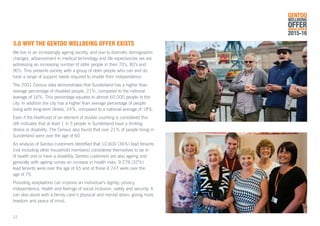 3.0	WHY THE GENTOO WELLBEING OFFER EXISTS
We live in an increasingly ageing society, and due to dramatic demographic
changes, advancement in medical technology and life expectancies we are
witnessing an increasing number of older people in their 70’s, 80’s and
90’s. This presents society with a group of older people who can and do
have a range of support needs required to enable their independence.
The 2001 Census data demonstrates that Sunderland has a higher than
average percentage of disabled people, 21%, compared to the national
average of 16%. This percentage equates to almost 60,000 people in the
city. In addition the city has a higher than average percentage of people
living with long-term illness, 24%, compared to a national average of 18%.
Even if the likelihood of an element of double counting is considered this
still indicates that at least 1 in 5 people in Sunderland have a limiting
illness or disability. The Census also found that over 21% of people living in
Sunderland were over the age of 60.
An analysis of Gentoo customers identified that 10,600 (36%) lead tenants
(not including other household members) considered themselves to be in
ill health and or have a disability. Gentoo customers are also ageing and
generally with ageing comes an increase in health risks. 9,278 (32%)
lead tenants were over the age of 65 and of these 4,747 were over the
age of 75.
Providing adaptations can improve an individual’s dignity, privacy,
independence, health and feelings of social inclusion, safety and security. It
can also assist with a family carer’s physical and mental strain, giving more
freedom and peace of mind.
GENTOO
WELLBEING
OFFERANNUAL REVIEW
2015-16
12
 