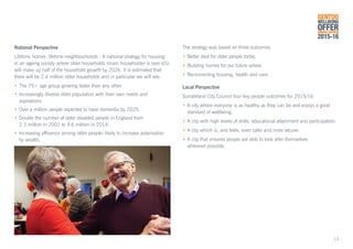 National Perspective
Lifetime homes, lifetime neighbourhoods - A national strategy for housing
in an ageing society where older households (main householder is over 65)
will make up half of the household growth by 2026. It is estimated that
there will be 2.4 million older households and in particular we will see:
•	The 75+ age group growing faster than any other.
•	Increasingly diverse older population with their own needs and 			
	aspirations.
•	Over a million people expected to have dementia by 2025.
•	Double the number of older disabled people in England from
	 2.3 million in 2002 to 4.6 million in 2014.
•	Increasing affluence among older people- likely to increase polarisation
	 by wealth.
The strategy was based on three outcomes:
•	Better deal for older people today.
•	Building homes for our future selves.
•	Reconnecting housing, health and care.
Local Perspective
Sunderland City Council four key people outcomes for 2015/16:
•	A city where everyone is as healthy as they can be and enjoys a good 		
	 standard of wellbeing.
•	A city with high levels of skills, educational attainment and participation.
•	A city which is, and feels, even safer and more secure.
•	A city that ensures people are able to look after themselves
	 wherever possible.
GENTOO
WELLBEING
OFFERANNUAL REVIEW
2015-16
13
 