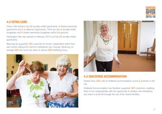 4.2	EXTRA CARE
Cherry Tree Gardens has 32 socially rented apartments, 4 shared ownership
apartments and 4 re-ablement apartments. There are also 3 socially rented
bungalows and 4 shared ownership bungalows within the grounds.
Haddington Vale was opened in February 2015 and has 42 socially rented
apartments.
Meaning we supported 120 customers to remain independent within their
own homes without the need for institutional care, through delivering, on
average 540 care hours per week as well as 336 wellbeing hours.
4.3	SHELTERED ACCOMMODATION
Gentoo have 156 units of sheltered accommodation across 6 schemes in the
city.
Sheltered Accommodation has therefore supported 187 customers, enabling
them to live independently with the opportunity to develop new friendships
and share a social life through the use of the shared facilities.
GENTOO
WELLBEING
OFFERANNUAL REVIEW
2015-16
17
 