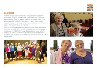 4.3.1	IMPACT
The table opposite indicates that positive change has been reported for
all outcomes. Significant positive change is also evident with only a small
amount reporting significant negative change for information about choices
and empowered to make informed decisions. However, despite positive
change being reported for emergency care incidents, the same numbers of
negative change incidents are also reported.
Taking account of these positive and negative changes, year to date potential
social value worth £318,379 has been calculated. Together with the social
value created worth £135,281 through the activities and events within the
schemes, the potential social value for Extra Care and Sheltered Schemes
totals £453,659, resulting in a Social Return on Investment ratio of £1.23 for
every £1 spent.
GENTOO
WELLBEING
OFFERANNUAL REVIEW
2015-16
18
 