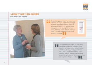 5.0	WHAT IT’S LIKE TO BE A CUSTOMER
Case Study 1 - This is my life
It’s about being prepared and being seen as an
individual, this is you, and this is how, if I get
dementia, whoever who is taking care of me,
will know exactly who I am right from taking
one sugar in my tea to using ‘Clarins’ hand
cream, that keeps your routine and makes you
happy, if you didn’t have it you would know
something is missing.
Zena attracted me to do this, we were sitting
talking one time and she suggested I should
come and do this, when she started to explain
what it was all about, what appealed to me
was ....well it was the end bit really.....being
prepared, so when, or if you do get dementia
people have got everything about you in the book
and they know what you are about.
GENTOO
WELLBEING
OFFERANNUAL REVIEW
2015-16
22
 