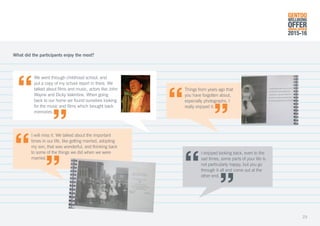 We went through childhood school, and
put a copy of my school report in there. We
talked about films and music, actors like John
Wayne and Dicky Valentine. When going
back to our home we found ourselves looking
for the music and films which brought back
memories.
I will miss it. We talked about the important
times in our life, like getting married, adopting
my son, that was wonderful, and thinking back
to some of the things we did when we were
married.
I enjoyed looking back, even to the
sad times, some parts of your life is
not particularly happy, but you go
through it all and come out at the
other end.
Things from years ago that
you have forgotten about,
especially photographs, I
really enjoyed it.
What did the participants enjoy the most?
GENTOO
WELLBEING
OFFERANNUAL REVIEW
2015-16
23
 