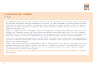 5.0	WHAT IT’S LIKE TO BE A CUSTOMER
Case Study 3
Mr and Mrs B were struggling to manage in their 2 storey home. Mr B was 57 years old and had recently received a diagnosis with early onset dementia
with Lewy bodies, the symptoms of which are similar to Parkinson’s and Alzheimer’s. Mr B was able to walk very short distances but was very unsteady
and there were risks identified when he was trying to climb the stairs. One of the symptoms of dementia with Lewy Bodies meant that Mr B lacked the
ability to assess risk, therefore would attempt to climb the stairs without support. This resulted in many falls and hospital admissions, and in the most
recent fall, Mr B had broken his ribs.
Mrs B was still trying to maintain her full time job but was finding this increasingly difficult due to her caring responsibilities and concern over leaving Mr
B at home without support whilst she was at work. At the time of the assessment Mrs B was returning to work and their 17 old Grandson was going to
be the full time carer for his Grandfather. We spoke to the Grandson on 1 occasion asking him about his aspirations, whether he was at college or at sixth
form but he was so focused on caring for his Grandfather that he just simply said that he had “no plans” as he had to look after his Grandfather.
After the visit we requested an urgent direct allocation and we found Mr & Mrs B a bungalow that was wheelchair accessible with a level access shower. It
was in the same vicinity as their current property which ensured family members could still offer support. A property viewing was completed and within 6
weeks of the initial visit they had moved in.
Mrs B was able to return to work with the knowledge that Mr B was at less risk in their home. He can access all facilities in relative safety, and can wash
himself which means he can better maintain his dignity and independence. Mr B’s Grandson now has the option of returning to education if he wishes
as Mr B does not need the same level of care he had in their former home. The family still face challenges as the condition progresses but now their
accommodation meets their immediate and long term needs.
When partners, services and teams work together, a holistic service which meets customers’ needs can be delivered, what makes it different is the commitment
to go the extra mile.
GENTOO
WELLBEING
OFFERANNUAL REVIEW
2015-16
28
 