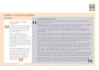 5.0	WHAT IT’S LIKE TO BE A CUSTOMER
Case Study 4
James’s neighbourhood housing
manager said:
I first visited James because his property
was due for part modernisation. When
I arrived his house was in a very poor
state and it looked like he had some
issues with hoarding.
When I sat down and chatted with
James he told me he had severe
agoraphobia and had just returned from
hospital after being admitted with a
nervous breakdown, he looked tired and
was struggling to maintain his personal
hygiene. Packets of medication were laid
about and when asked he wasn’t sure of
his last dose.
He was also struggling with the upkeep
of his home and I had concerns about
the risk of fire due to the number of
belongings that he had collected in his
home. His illness and his home were
impacting severely on his lifestyle and
health and I made a referral to the
wellbeing service.
James’s Wellbeing Advisor said:
I first met James at his home with the Neighbourhood housing Manager and I realised quite
quickly we could help him.
James previous had a community practice nurse but he had been signed off a year or two ago so I
contacted social services immediately to arrange a meeting for us all at his home.
In the meantime I arranged for Gentoo to carryout a bathing assessment, a full general needs
assessment and a benefits check with the money matters team to see if he was eligible for any
additional help.
I also contacted the district nurse about his health needs and this resulted in a personal visit from
the doctor and they arranged for the mental health team to help him take his medication correctly.
Once James’s immediate needs were met I felt like we could then talk about his hoarding issue.
James agreed to myself and a couple of colleagues clearing the house and giving it a makeover
and James got involved in this too. He was really excited to see the results and was especially
pleased with the replacement furniture we had got him from the stores.
After the clean up the modernisations could go ahead and he now has a new heating system and
energy efficient windows which will bring down his bills giving him more spare money, this is in
addition to the extra disability living allowance he receives that he wasn’t previously claiming.
Other things we helped him with were a banister for his stairs, a telecare system with a key safe.
James also now has a befriender through the Gentoo volunteering service.
The changes in James have been huge, absolutely amazing. This is not the man I conversed with
on my first visit. Everyone who has been recently involved with him has given amazing feedback
i.e. CPN, Doctor, NHM etc. on the changes to this customer’s personality and his environment.
Most importantly this man is happy and on my last visit he had been painting having formally
being an artist and having a passion for oil painting. On my first visit he told me he would never
paint again. I think that’s a perfect example of the difference made to this mans art of living.
GENTOO
WELLBEING
OFFERANNUAL REVIEW
2015-16
29
 