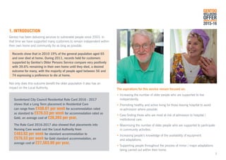 The aspirations for this service remain focused on:
•	Increasing the number of older people who are supported to live 		
	independently.
•	Promoting healthy and active living for those leaving hospital to avoid
	 re-admission where possible.
•	Case finding those who are most at risk of admission to hospital / 		
	 institutional care.
•	Maximising the number of older people who are supported to participate 	
	 in community activities.
•	Increasing people’s knowledge of the availability of equipment
	 and adaptations.
•	Supporting people throughout the process of minor / major adaptations 	
	 being carried out within their home.
3
1. INTRODUCTION
Gentoo has been delivering services to vulnerable people since 2003. In
that time we have supported many customers to remain independent within
their own home and community for as long as possible.
	 Records show that in 2010 19% of the general population aged 65
	 and over died at home. During 2011, records held for customers 	
	 supported by Gentoo’s Older Persons Service compare very positively 	
	 with 39.6% remaining in their own home until they died, a desired 		
	 outcome for many, with the majority of people aged between 56 and 	
	 74 expressing a preference to die at home.
Not only does this outcome benefit the older population it also has an
impact on the Local Authority.
Sunderland City Council Residential Rate Card 2016 - 2017
shows that a Long Term placement in Residential Care
can range from £438.61 per week for accommodation rated
as standard to £576.53 per week for accommodation rated as
Gold, an average cost of £26,393 per year.
The Rate Card 2016-2017 also showed that placements into
Nursing Care would cost the Local Authority from
£483.62 per week for standard accommodation to
£576.53 per week for Gold standard accommodation, an
average cost of £27,563.90 per year.
GENTOO
WELLBEING
OFFERANNUAL REVIEW
2015-16
 
