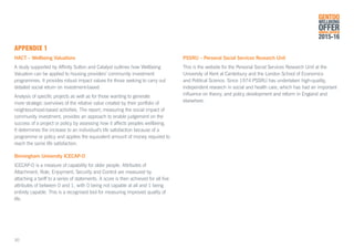 APPENDIX 1
HACT – Wellbeing Valuations
A study supported by Affinity Sutton and Catalyst outlines how Wellbeing
Valuation can be applied to housing providers’ community investment
programmes. It provides robust impact values for those seeking to carry out
detailed social return on investment-based
Analysis of specific projects as well as for those wanting to generate
more strategic overviews of the relative value created by their portfolio of
neighbourhood-based activities. The report; measuring the social impact of
community investment, provides an approach to enable judgement on the
success of a project or policy by assessing how it affects peoples wellbeing.
It determines the increase to an individual’s life satisfaction because of a
programme or policy and applies the equivalent amount of money required to
reach the same life satisfaction.
Birmingham University ICECAP-O
ICECAP-O is a measure of capability for older people. Attributes of
Attachment, Role, Enjoyment, Security and Control are measured by
attaching a tariff to a series of statements. A score is then achieved for all five
attributes of between 0 and 1, with 0 being not capable at all and 1 being
entirely capable. This is a recognised tool for measuring improved quality of
life.
PSSRU – Personal Social Services Research Unit
This is the website for the Personal Social Services Research Unit at the
University of Kent at Canterbury and the London School of Economics
and Political Science. Since 1974 PSSRU has undertaken high-quality,
independent research in social and health care, which has had an important
influence on theory, and policy development and reform in England and
elsewhere.
GENTOO
WELLBEING
OFFERANNUAL REVIEW
2015-16
30
 