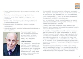 5
•	Remain independent within their own home and community for as long 	
	 as possible.
•	Reduce the number of older people entering institutional care.
•	Increase the number of older people who are supported to live		 	
	independently.
•	Promote healthy and active living for those leaving hospital to avoid
	 re	-admission where possible.
•	Case find those who are most at risk of admission to hospital / 			
	 institutional care.
•	Maximise the number of older people who are supported to participate in 	
	 community activities.
The pro-active support that the
team deliver helps prevent hospital
admissions, reduce the need for
institutional care and improve the
quality of life of older people.
Extra Care Housing
Extra Care Housing is more than just a
new home. It enables people to enjoy
their independence in an environment
that offers social, health and well-being
opportunities through on-site facilities
and amenities, which enables people
to enjoy an independent and sociable
life within the community.
Our purpose built apartments are spacious and designed specifically for
older people. The schemes offer privacy and security within apartments and
social opportunities when people want them in the communal lounges.
Finding spaces for visitors is a thing of the past as each of our schemes
offer a guest suite available for a reasonable charge.
All of our schemes offer a 24 hour monitored emergency call system in
addition to a dedicated Scheme Manager to help with moves and make
sure that people feel secure in their home.
Extras such as equipment maintenance, window cleaning, laundry
equipment, gardening, assistive technology and security are all included in
one service charge to make life easier.
An on-site Care and Support Team meets with customers to assess and
agree on a tailored care and support package that suits the individual.
The support received is more than help with daily living tasks, it’s about
supporting people to live the life that they have always lived. It’s about
supporting people to live the life that they choose. This may be about
having access to a flexible support package that changes as their needs
do, the reassurance that the care and support team are on-site for ease of
access and the reassurance of care and support being delivered by people
that are trusted.
The tailored care and support package can include support with any
aspect of daily living from getting up in the morning, preparing meals and
medication prompts. Support will be regularly reviewed to make sure that
people are supported as much as possible to remain independent.
GENTOO
WELLBEING
OFFERANNUAL REVIEW
2015-16
 