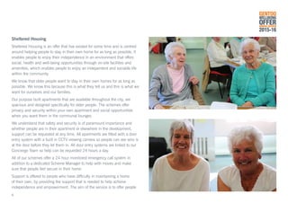 Sheltered Housing
Sheltered Housing is an offer that has existed for some time and is centred
around helping people to stay in their own home for as long as possible. It
enables people to enjoy their independence in an environment that offers
social, health and well-being opportunities through on-site facilities and
amenities, which enables people to enjoy an independent and sociable life
within the community.
We know that older people want to stay in their own homes for as long as
possible. We know this because this is what they tell us and this is what we
want for ourselves and our families.
Our purpose built apartments that are available throughout the city, are
spacious and designed specifically for older people. The schemes offer
privacy and security within your own apartment and social opportunities
when you want them in the communal lounges.
We understand that safety and security is of paramount importance and
whether people are in their apartment or elsewhere in the development,
support can be requested at any time. All apartments are fitted with a door
entry system with a built in CCTV viewing camera so people can see who is
at the door before they let them in. All door entry systems are linked to our
Concierge Team so help can be requested 24 hours a day.
All of our schemes offer a 24 hour monitored emergency call system in
addition to a dedicated Scheme Manager to help with moves and make
sure that people feel secure in their home.
Support is offered to people who have difficulty in maintaining a home
of their own, by providing the support that is needed to help achieve
independence and empowerment. The aim of the service is to offer people
GENTOO
WELLBEING
OFFERANNUAL REVIEW
2015-16
6
 