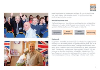 greater opportunities for independent living and life choices by promoting
high quality support that meets the needs of the local community and
which complement other services.
Needs Assessment Team
The Needs Assessment Team deliver a needs based service using a referral
and assessment system to identify customers and provide services that are
specific to the individual’s needs. This may be in relation to:
Equipment
Equipment is provided by Sunderland City Council’s Community Equipment
Service (CES). The service provides equipment on loan to people who are ill
or have a disability. Equipment is offered following an assessment of need
which will be carried out by a Support Officer within the Needs Assessment
Team. The equipment provided could enable people to remain in their own
homes as an alternative to admission to hospital or to a care home. The
type of equipment can vary from a simple grab rail to assist with stability or
more complex equipment to aid with bathing or individual health needs.
Equipment Re-housing
Minor
Adaptations
Major
Adaptations
GENTOO
WELLBEING
OFFERANNUAL REVIEW
2015-16
7
 