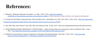 References:
1. “Wikipedia.” Wikipedia. Wikimedia Foundation, n.d. Web. 13 Dec. 2015. <https://en.wikipedia.
org/wiki/list_of_international_submarine_communications_cables>.[1]"How Submarine Cables are Made, Laid, Operated and Repaired".
2. “El Anillo De Fibra Óptica Latinoamericano, Cada Vez Más Cerca.” SiliconWeek. N.p., Mar. 2012. Web. 13 Dec. 2015. <http://www.siliconweek.
es/networks/broadband/el-anillo-de-fibra-optica-latinoamericano-cada-vez-mas-cerca-25874>
3. “Hey, NSA: Why Latin America?” Hey, NSA: Why Latin America? Web. 13 Dec. 2015. <http://csis.org/publication/hey-nsa-why-latin-america>
4. “TELECOMUNICACIONES: MERCADOS Y TECNOLOGIAS.” : Anillos de Fibra Optica de Latinoamerica. Plan de UNASUR. Web. 13 Dec.
2015. <http://telecomunicaciones-peru.blogspot.com/2014/05/anillos-de-fibra-optica-de.html>
5. “UNASUR Countries Need to Improve Cooperation to Strengthen Broadband Markets.” IDB. Web. 13 Dec. 2015. <http://www.iadb.
org/en/news/news-releases/2011-11-29/unasur-broadband-services,9722.html>
 