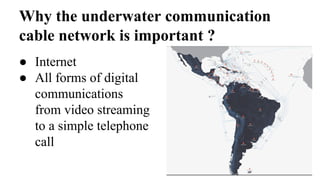 Why the underwater communication
cable network is important ?
● Internet
● All forms of digital
communications
from video streaming
to a simple telephone
call
 