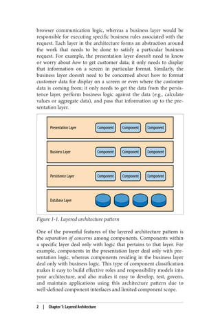 browser communication logic, whereas a business layer would be
responsible for executing specific business rules associated with the
request. Each layer in the architecture forms an abstraction around
the work that needs to be done to satisfy a particular business
request. For example, the presentation layer doesn’t need to know
or worry about how to get customer data; it only needs to display
that information on a screen in particular format. Similarly, the
business layer doesn’t need to be concerned about how to format
customer data for display on a screen or even where the customer
data is coming from; it only needs to get the data from the persis‐
tence layer, perform business logic against the data (e.g., calculate
values or aggregate data), and pass that information up to the pre‐
sentation layer.
Figure 1-1. Layered architecture pattern
One of the powerful features of the layered architecture pattern is
the separation of concerns among components. Components within
a specific layer deal only with logic that pertains to that layer. For
example, components in the presentation layer deal only with pre‐
sentation logic, whereas components residing in the business layer
deal only with business logic. This type of component classification
makes it easy to build effective roles and responsibility models into
your architecture, and also makes it easy to develop, test, govern,
and maintain applications using this architecture pattern due to
well-defined component interfaces and limited component scope.
2 | Chapter 1: Layered Architecture
 