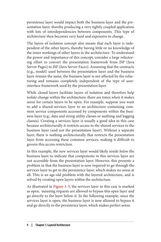 persistence layer would impact both the business layer and the pre‐
sentation layer, thereby producing a very tightly coupled application
with lots of interdependencies between components. This type of
architecture then becomes very hard and expensive to change.
The layers of isolation concept also means that each layer is inde‐
pendent of the other layers, thereby having little or no knowledge of
the inner workings of other layers in the architecture. To understand
the power and importance of this concept, consider a large refactor‐
ing effort to convert the presentation framework from JSP (Java
Server Pages) to JSF (Java Server Faces). Assuming that the contracts
(e.g., model) used between the presentation layer and the business
layer remain the same, the business layer is not affected by the refac‐
toring and remains completely independent of the type of user-
interface framework used by the presentation layer.
While closed layers facilitate layers of isolation and therefore help
isolate change within the architecture, there are times when it makes
sense for certain layers to be open. For example, suppose you want
to add a shared-services layer to an architecture containing com‐
mon service components accessed by components within the busi‐
ness layer (e.g., data and string utility classes or auditing and logging
classes). Creating a services layer is usually a good idea in this case
because architecturally it restricts access to the shared services to the
business layer (and not the presentation layer). Without a separate
layer, there is nothing architecturally that restricts the presentation
layer from accessing these common services, making it difficult to
govern this access restriction.
In this example, the new services layer would likely reside below the
business layer to indicate that components in this services layer are
not accessible from the presentation layer. However, this presents a
problem in that the business layer is now required to go through the
services layer to get to the persistence layer, which makes no sense at
all. This is an age-old problem with the layered architecture, and is
solved by creating open layers within the architecture.
As illustrated in Figure 1-3, the services layer in this case is marked
as open, meaning requests are allowed to bypass this open layer and
go directly to the layer below it. In the following example, since the
services layer is open, the business layer is now allowed to bypass it
and go directly to the persistence layer, which makes perfect sense.
4 | Chapter 1: Layered Architecture
 