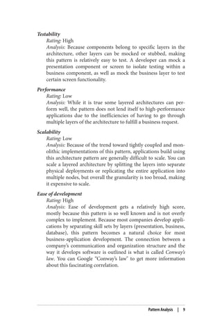 Testability
Rating: High
Analysis: Because components belong to specific layers in the
architecture, other layers can be mocked or stubbed, making
this pattern is relatively easy to test. A developer can mock a
presentation component or screen to isolate testing within a
business component, as well as mock the business layer to test
certain screen functionality.
Performance
Rating: Low
Analysis: While it is true some layered architectures can per‐
form well, the pattern does not lend itself to high-performance
applications due to the inefficiencies of having to go through
multiple layers of the architecture to fulfill a business request.
Scalability
Rating: Low
Analysis: Because of the trend toward tightly coupled and mon‐
olithic implementations of this pattern, applications build using
this architecture pattern are generally difficult to scale. You can
scale a layered architecture by splitting the layers into separate
physical deployments or replicating the entire application into
multiple nodes, but overall the granularity is too broad, making
it expensive to scale.
Ease of development
Rating: High
Analysis: Ease of development gets a relatively high score,
mostly because this pattern is so well known and is not overly
complex to implement. Because most companies develop appli‐
cations by separating skill sets by layers (presentation, business,
database), this pattern becomes a natural choice for most
business-application development. The connection between a
company’s communication and organization structure and the
way it develops software is outlined is what is called Conway’s
law. You can Google “Conway’s law" to get more information
about this fascinating correlation.
Pattern Analysis | 9
 