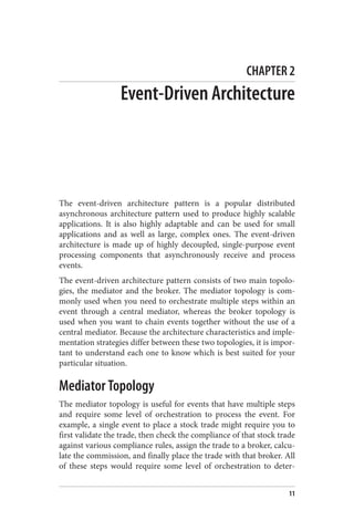 CHAPTER 2
Event-Driven Architecture
The event-driven architecture pattern is a popular distributed
asynchronous architecture pattern used to produce highly scalable
applications. It is also highly adaptable and can be used for small
applications and as well as large, complex ones. The event-driven
architecture is made up of highly decoupled, single-purpose event
processing components that asynchronously receive and process
events.
The event-driven architecture pattern consists of two main topolo‐
gies, the mediator and the broker. The mediator topology is com‐
monly used when you need to orchestrate multiple steps within an
event through a central mediator, whereas the broker topology is
used when you want to chain events together without the use of a
central mediator. Because the architecture characteristics and imple‐
mentation strategies differ between these two topologies, it is impor‐
tant to understand each one to know which is best suited for your
particular situation.
Mediator Topology
The mediator topology is useful for events that have multiple steps
and require some level of orchestration to process the event. For
example, a single event to place a stock trade might require you to
first validate the trade, then check the compliance of that stock trade
against various compliance rules, assign the trade to a broker, calcu‐
late the commission, and finally place the trade with that broker. All
of these steps would require some level of orchestration to deter‐
11
 