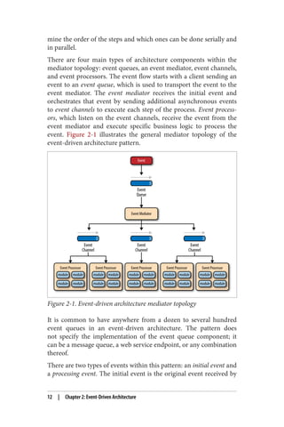 mine the order of the steps and which ones can be done serially and
in parallel.
There are four main types of architecture components within the
mediator topology: event queues, an event mediator, event channels,
and event processors. The event flow starts with a client sending an
event to an event queue, which is used to transport the event to the
event mediator. The event mediator receives the initial event and
orchestrates that event by sending additional asynchronous events
to event channels to execute each step of the process. Event process‐
ors, which listen on the event channels, receive the event from the
event mediator and execute specific business logic to process the
event. Figure 2-1 illustrates the general mediator topology of the
event-driven architecture pattern.
Figure 2-1. Event-driven architecture mediator topology
It is common to have anywhere from a dozen to several hundred
event queues in an event-driven architecture. The pattern does
not specify the implementation of the event queue component; it
can be a message queue, a web service endpoint, or any combination
thereof.
There are two types of events within this pattern: an initial event and
a processing event. The initial event is the original event received by
12 | Chapter 2: Event-Driven Architecture
 