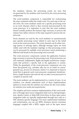 the mediator, whereas the processing events are ones that
are generated by the mediator and received by the event-processing
components.
The event-mediator component is responsible for orchestrating
the steps contained within the initial event. For each step in the ini‐
tial event, the event mediator sends out a specific processing event
to an event channel, which is then received and processed by the
event processor. It is important to note that the event mediator
doesn’t actually perform the business logic necessary to process the
initial event; rather, it knows of the steps required to process the ini‐
tial event.
Event channels are used by the event mediator to asynchronously
pass specific processing events related to each step in the initial
event to the event processors. The event channels can be either mes‐
sage queues or message topics, although message topics are most
widely used with the mediator topology so that processing events
can be processed by multiple event processors (each performing a
different task based on the processing event received).
The event processor components contain the application business
logic necessary to process the processing event. Event processors are
self-contained, independent, highly decoupled architecture compo‐
nents that perform a specific task in the application or system.
While the granularity of the event-processor component can vary
from fine-grained (e.g., calculate sales tax on an order) to coarse-
grained (e.g., process an insurance claim), it is important to keep in
mind that in general, each event-processor component should per‐
form a single business task and not rely on other event processors to
complete its specific task.
The event mediator can be implemented in a variety of ways. As an
architect, you should understand each of these implementation
options to ensure that the solution you choose for the event media‐
tor matches your needs and requirements.
The simplest and most common implementation of the event medi‐
ator is through open source integration hubs such as Spring Integra‐
tion, Apache Camel, or Mule ESB. Event flows in these open source
integration hubs are typically implemented through Java code or a
DSL (domain-specific language). For more sophisticated mediation
and orchestration, you can use BPEL (business process execution
language) coupled with a BPEL engine such as the open source
Mediator Topology | 13
 
