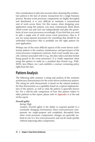 One consideration to take into account when choosing this architec‐
ture pattern is the lack of atomic transactions for a single business
process. Because event processor components are highly decoupled
and distributed, it is very difficult to maintain a transactional
unit of work across them. For this reason, when designing your
application using this pattern, you must continuously think about
which events can and can’t run independently and plan the granu‐
larity of your event processors accordingly. If you find that you need
to split a single unit of work across event processors—that is, if
you are using separate processors for something that should be an
undivided transaction—this is probably not the right pattern for
your application.
Perhaps one of the most difficult aspects of the event-driven archi‐
tecture pattern is the creation, maintenance, and governance of the
event-processor component contracts. Each event usually has a spe‐
cific contract associated with it (e.g., the data values and data format
being passed to the event processor). It is vitally important when
using this pattern to settle on a standard data format (e.g., XML,
JSON, Java Object, etc.) and establish a contract versioning policy
right from the start.
Pattern Analysis
The following table contains a rating and analysis of the common
architecture characteristics for the event-driven architecture pattern.
The rating for each characteristic is based on the natural tendency
for that characteristic as a capability based on a typical implementa‐
tion of the pattern, as well as what the pattern is generally known
for. For a side-by-side comparison of how this pattern relates to
other patterns in this report, please refer to Appendix A at the end
of this report.
Overall agility
Rating: High
Analysis: Overall agility is the ability to respond quickly to a
constantly changing environment. Since event-processor com‐
ponents are single-purpose and completely decoupled from
other event processor components, changes are generally iso‐
lated to one or a few event processors and can be made quickly
without impacting other components.
18 | Chapter 2: Event-Driven Architecture
 