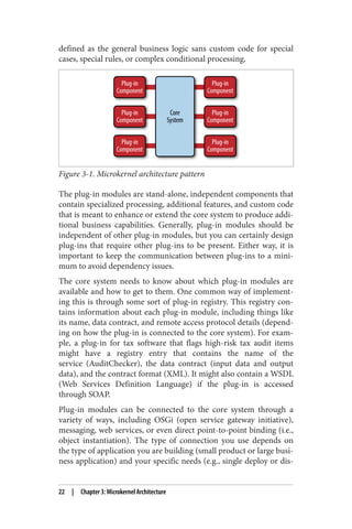 defined as the general business logic sans custom code for special
cases, special rules, or complex conditional processing.
Figure 3-1. Microkernel architecture pattern
The plug-in modules are stand-alone, independent components that
contain specialized processing, additional features, and custom code
that is meant to enhance or extend the core system to produce addi‐
tional business capabilities. Generally, plug-in modules should be
independent of other plug-in modules, but you can certainly design
plug-ins that require other plug-ins to be present. Either way, it is
important to keep the communication between plug-ins to a mini‐
mum to avoid dependency issues.
The core system needs to know about which plug-in modules are
available and how to get to them. One common way of implement‐
ing this is through some sort of plug-in registry. This registry con‐
tains information about each plug-in module, including things like
its name, data contract, and remote access protocol details (depend‐
ing on how the plug-in is connected to the core system). For exam‐
ple, a plug-in for tax software that flags high-risk tax audit items
might have a registry entry that contains the name of the
service (AuditChecker), the data contract (input data and output
data), and the contract format (XML). It might also contain a WSDL
(Web Services Definition Language) if the plug-in is accessed
through SOAP.
Plug-in modules can be connected to the core system through a
variety of ways, including OSGi (open service gateway initiative),
messaging, web services, or even direct point-to-point binding (i.e.,
object instantiation). The type of connection you use depends on
the type of application you are building (small product or large busi‐
ness application) and your specific needs (e.g., single deploy or dis‐
22 | Chapter 3: Microkernel Architecture
 