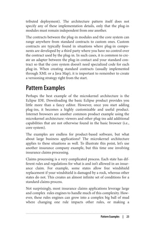 tributed deployment). The architecture pattern itself does not
specify any of these implementation details, only that the plug-in
modules must remain independent from one another.
The contracts between the plug-in modules and the core system can
range anywhere from standard contracts to custom ones. Custom
contracts are typically found in situations where plug-in compo‐
nents are developed by a third party where you have no control over
the contract used by the plug-in. In such cases, it is common to cre‐
ate an adapter between the plug-in contact and your standard con‐
tract so that the core system doesn’t need specialized code for each
plug-in. When creating standard contracts (usually implemented
through XML or a Java Map), it is important to remember to create
a versioning strategy right from the start.
Pattern Examples
Perhaps the best example of the microkernel architecture is the
Eclipse IDE. Downloading the basic Eclipse product provides you
little more than a fancy editor. However, once you start adding
plug-ins, it becomes a highly customizable and useful product.
Internet browsers are another common product example using the
microkernel architecture: viewers and other plug-ins add additional
capabilities that are not otherwise found in the basic browser (i.e.,
core system).
The examples are endless for product-based software, but what
about large business applications? The microkernel architecture
applies to these situations as well. To illustrate this point, let’s use
another insurance company example, but this time one involving
insurance claims processing.
Claims processing is a very complicated process. Each state has dif‐
ferent rules and regulations for what is and isn’t allowed in an insur‐
ance claim. For example, some states allow free windshield
replacement if your windshield is damaged by a rock, whereas other
states do not. This creates an almost infinite set of conditions for a
standard claims process.
Not surprisingly, most insurance claims applications leverage large
and complex rules engines to handle much of this complexity. How‐
ever, these rules engines can grow into a complex big ball of mud
where changing one rule impacts other rules, or making a
Pattern Examples | 23
 