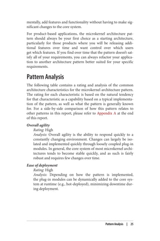 mentally, add features and functionality without having to make sig‐
nificant changes to the core system.
For product-based applications, the microkernel architecture pat‐
tern should always be your first choice as a starting architecture,
particularly for those products where you will be releasing addi‐
tional features over time and want control over which users
get which features. If you find over time that the pattern doesn’t sat‐
isfy all of your requirements, you can always refactor your applica‐
tion to another architecture pattern better suited for your specific
requirements.
Pattern Analysis
The following table contains a rating and analysis of the common
architecture characteristics for the microkernel architecture pattern.
The rating for each characteristic is based on the natural tendency
for that characteristic as a capability based on a typical implementa‐
tion of the pattern, as well as what the pattern is generally known
for. For a side-by-side comparison of how this pattern relates to
other patterns in this report, please refer to Appendix A at the end
of this report.
Overall agility
Rating: High
Analysis: Overall agility is the ability to respond quickly to a
constantly changing environment. Changes can largely be iso‐
lated and implemented quickly through loosely coupled plug-in
modules. In general, the core system of most microkernel archi‐
tectures tends to become stable quickly, and as such is fairly
robust and requires few changes over time.
Ease of deployment
Rating: High
Analysis: Depending on how the pattern is implemented,
the plug-in modules can be dynamically added to the core sys‐
tem at runtime (e.g., hot-deployed), minimizing downtime dur‐
ing deployment.
Pattern Analysis | 25
 
