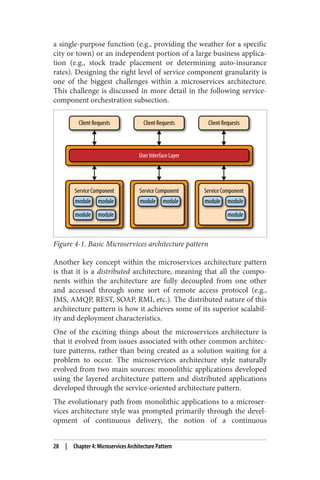 a single-purpose function (e.g., providing the weather for a specific
city or town) or an independent portion of a large business applica‐
tion (e.g., stock trade placement or determining auto-insurance
rates). Designing the right level of service component granularity is
one of the biggest challenges within a microservices architecture.
This challenge is discussed in more detail in the following service-
component orchestration subsection.
Figure 4-1. Basic Microservices architecture pattern
Another key concept within the microservices architecture pattern
is that it is a distributed architecture, meaning that all the compo‐
nents within the architecture are fully decoupled from one other
and accessed through some sort of remote access protocol (e.g.,
JMS, AMQP, REST, SOAP, RMI, etc.). The distributed nature of this
architecture pattern is how it achieves some of its superior scalabil‐
ity and deployment characteristics.
One of the exciting things about the microservices architecture is
that it evolved from issues associated with other common architec‐
ture patterns, rather than being created as a solution waiting for a
problem to occur. The microservices architecture style naturally
evolved from two main sources: monolithic applications developed
using the layered architecture pattern and distributed applications
developed through the service-oriented architecture pattern.
The evolutionary path from monolithic applications to a microser‐
vices architecture style was prompted primarily through the devel‐
opment of continuous delivery, the notion of a continuous
28 | Chapter 4: Microservices Architecture Pattern
 