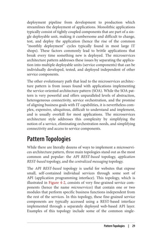 deployment pipeline from development to production which
streamlines the deployment of applications. Monolithic applications
typically consist of tightly coupled components that are part of a sin‐
gle deployable unit, making it cumbersome and difficult to change,
test, and deploy the application (hence the rise of the common
“monthly deployment” cycles typically found in most large IT
shops). These factors commonly lead to brittle applications that
break every time something new is deployed. The microservices
architecture pattern addresses these issues by separating the applica‐
tion into multiple deployable units (service components) that can be
individually developed, tested, and deployed independent of other
service components.
The other evolutionary path that lead to the microservices architec‐
ture pattern is from issues found with applications implementing
the service-oriented architecture pattern (SOA). While the SOA pat‐
tern is very powerful and offers unparalleled levels of abstraction,
heterogeneous connectivity, service orchestration, and the promise
of aligning business goals with IT capabilities, it is nevertheless com‐
plex, expensive, ubiquitous, difficult to understand and implement,
and is usually overkill for most applications. The microservices
architecture style addresses this complexity by simplifying the
notion of a service, eliminating orchestration needs, and simplifying
connectivity and access to service components.
Pattern Topologies
While there are literally dozens of ways to implement a microservi‐
ces architecture pattern, three main topologies stand out as the most
common and popular: the API REST-based topology, application
REST-based topology, and the centralized messaging topology.
The API REST-based topology is useful for websites that expose
small, self-contained individual services through some sort of
API (application programming interface). This topology, which is
illustrated in Figure 4-2, consists of very fine-grained service com‐
ponents (hence the name microservices) that contain one or two
modules that perform specific business functions independent from
the rest of the services. In this topology, these fine-grained service
components are typically accessed using a REST-based interface
implemented through a separately deployed web-based API layer.
Examples of this topology include some of the common single-
Pattern Topologies | 29
 