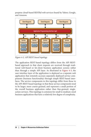 purpose cloud-based RESTful web services found by Yahoo, Google,
and Amazon.
Figure 4-2. API REST-based topology
The application REST-based topology differs from the API REST-
based approach in that client requests are received through tradi‐
tional web-based or fat-client business application screens rather
than through a simple API layer. As illustrated in Figure 4-3, the
user-interface layer of the application is deployed as a separate web
application that remotely accesses separately deployed service com‐
ponents (business functionality) through simple REST-based inter‐
faces. The service components in this topology differ from those in
the API-REST-based topology in that these service components tend
to be larger, more coarse-grained, and represent a small portion of
the overall business application rather than fine-grained, single-
action services. This topology is common for small to medium-sized
business applications that have a relatively low degree of complexity.
30 | Chapter 4: Microservices Architecture Pattern
 