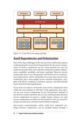 Figure 4-4. Centralized messaging topology
Avoid Dependencies and Orchestration
One of the main challenges of the microservices architecture pattern
is determining the correct level of granularity for the service compo‐
nents. If service components are too coarse-grained you may not
realize the benefits that come with this architecture pattern (deploy‐
ment, scalability, testability, and loose coupling). However, service
components that are too fine-grained will lead to service orchestra‐
tion requirements, which will quickly turn your lean microservices
architecture into a heavyweight service-oriented architecture, com‐
plete with all the complexity, confusion, expense, and fluff typically
found with SOA-based applications.
If you find you need to orchestrate your service components from
within the user interface or API layer of the application, then chan‐
ces are your service components are too fine-grained. Similarly, if
you find you need to perform inter-service communication between
service components to process a single request, chances are your
service components are either too fine-grained or they are not parti‐
tioned correctly from a business functionality standpoint.
Inter-service communication, which could force undesired cou‐
plings between components, can be handled instead through a
32 | Chapter 4: Microservices Architecture Pattern
 