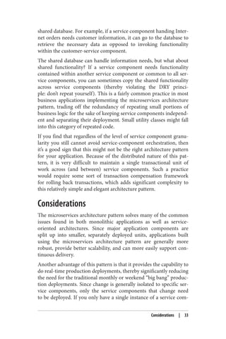 shared database. For example, if a service component handing Inter‐
net orders needs customer information, it can go to the database to
retrieve the necessary data as opposed to invoking functionality
within the customer-service component.
The shared database can handle information needs, but what about
shared functionality? If a service component needs functionality
contained within another service component or common to all ser‐
vice components, you can sometimes copy the shared functionality
across service components (thereby violating the DRY princi‐
ple: don’t repeat yourself). This is a fairly common practice in most
business applications implementing the microservices architecture
pattern, trading off the redundancy of repeating small portions of
business logic for the sake of keeping service components independ‐
ent and separating their deployment. Small utility classes might fall
into this category of repeated code.
If you find that regardless of the level of service component granu‐
larity you still cannot avoid service-component orchestration, then
it’s a good sign that this might not be the right architecture pattern
for your application. Because of the distributed nature of this pat‐
tern, it is very difficult to maintain a single transactional unit of
work across (and between) service components. Such a practice
would require some sort of transaction compensation framework
for rolling back transactions, which adds significant complexity to
this relatively simple and elegant architecture pattern.
Considerations
The microservices architecture pattern solves many of the common
issues found in both monolithic applications as well as service-
oriented architectures. Since major application components are
split up into smaller, separately deployed units, applications built
using the microservices architecture pattern are generally more
robust, provide better scalability, and can more easily support con‐
tinuous delivery.
Another advantage of this pattern is that it provides the capability to
do real-time production deployments, thereby significantly reducing
the need for the traditional monthly or weekend “big bang” produc‐
tion deployments. Since change is generally isolated to specific ser‐
vice components, only the service components that change need
to be deployed. If you only have a single instance of a service com‐
Considerations | 33
 